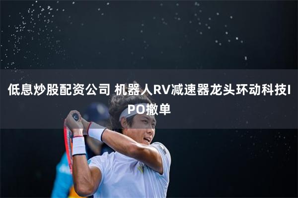低息炒股配资公司 机器人RV减速器龙头环动科技IPO撤单