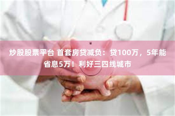 炒股股票平台 首套房贷减负：贷100万，5年能省息5万！利好三四线城市