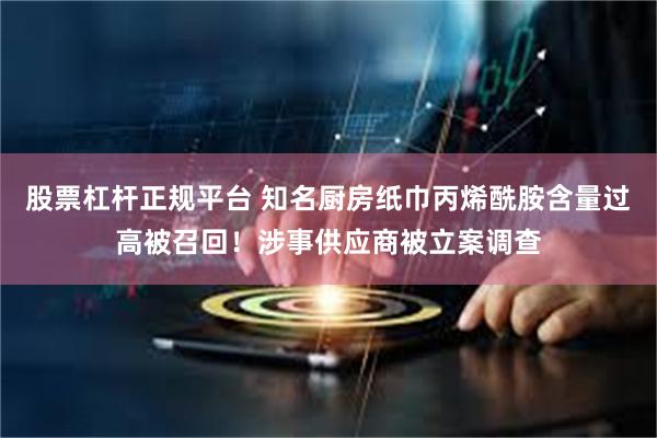 股票杠杆正规平台 知名厨房纸巾丙烯酰胺含量过高被召回！涉事供应商被立案调查