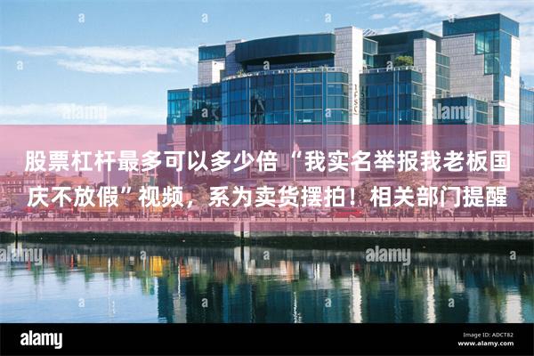 股票杠杆最多可以多少倍 “我实名举报我老板国庆不放假”视频，系为卖货摆拍！相关部门提醒