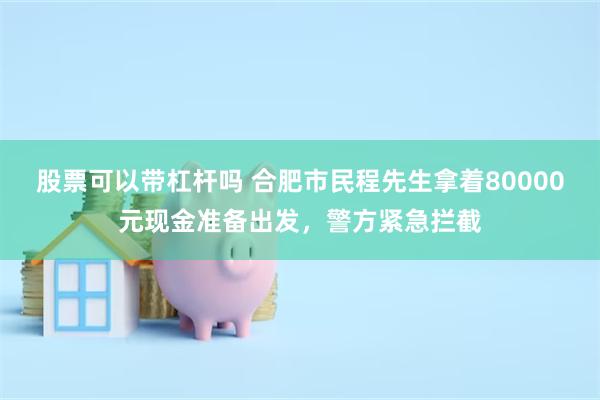 股票可以带杠杆吗 合肥市民程先生拿着80000元现金准备出发，警方紧急拦截