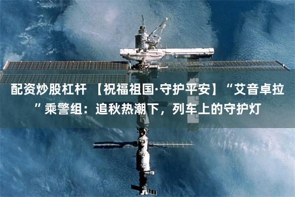 配资炒股杠杆 【祝福祖国·守护平安】“艾音卓拉”乘警组:追秋热潮下,列车上的守护灯