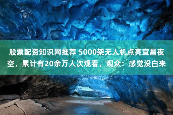 股票配资知识网推荐 5000架无人机点亮宜昌夜空，累计有20余万人次观看，观众：感觉没白来