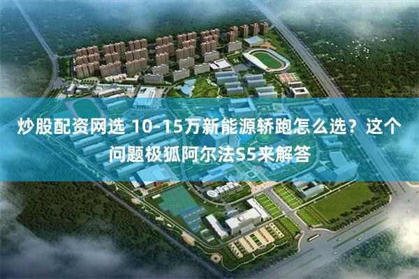 炒股配资网选 10-15万新能源轿跑怎么选?这个问题极狐阿尔法S5来解答