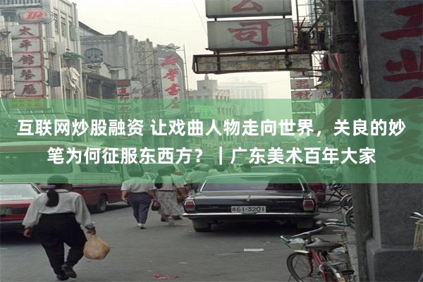 互联网炒股融资 让戏曲人物走向世界，关良的妙笔为何征服东西方？｜广东美术百年大家