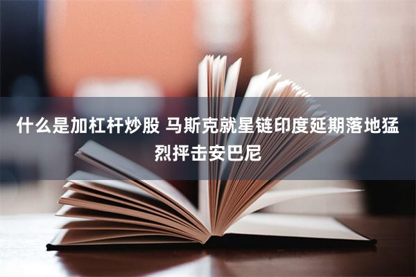 什么是加杠杆炒股 马斯克就星链印度延期落地猛烈抨击安巴尼