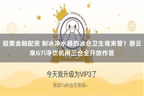 股票金融配资 制冰净水器的冰仓卫生谁来管？碧云泉G7i净饮机用三仓全开放作答