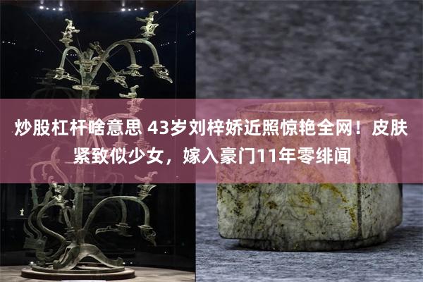 炒股杠杆啥意思 43岁刘梓娇近照惊艳全网！皮肤紧致似少女，嫁入豪门11年零绯闻