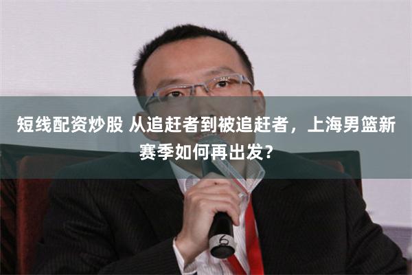 短线配资炒股 从追赶者到被追赶者,上海男篮新赛季如何再出发?