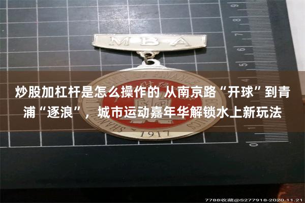 炒股加杠杆是怎么操作的 从南京路“开球”到青浦“逐浪”,城市运动嘉年华解锁水上新玩法